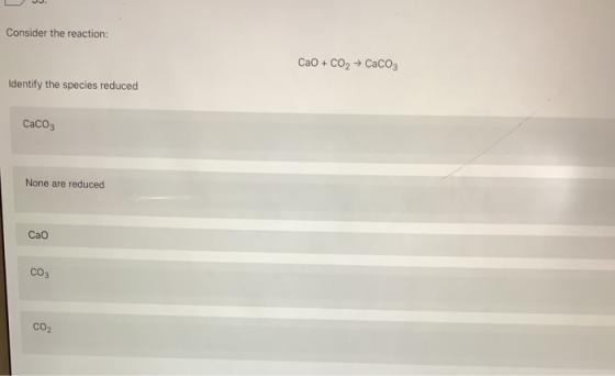 Consider the reaction: CaO + CO2 + CaCO3 Identify the species reduced CaCO3 None are reduced Сао CO3 CO2