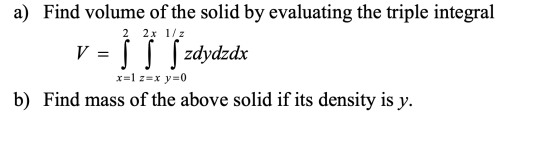 a) Find volume of the solid by evaluating the triple integral V = 5 ſ Szdydzdx 2 2 x 17 z x=1 z=x y=0 b) Find mass of the abo