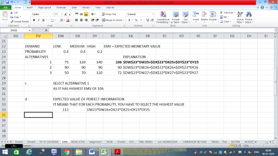 . Home nert Page Layout Formulas Data Review View dd-Ins Cut E AutoSum Wrap Text aCopy в 1 프· ー· 鱼, Δ. : rーー 逻锂函Merge & Center. $, % , 弼,8 C Conditional Format CeInsert Delete Format Formatting, as Table w styles. ▼ ㆆ ▼ Sort &Find & 2 ClearFe Select Editing Format Painter Clipboard Alignment Number Cells DV35 DU DV DW DX DY DZ EA EB EC ED EF EG 21 LOW DEMAND PROBABILITY ALTERNATIVES MEDIUM HIGH 0.4 EMV EXPECTED MONETARY VALUE 23 24 25 26 27 28 29 30 31 32 0.4 EXPLANATION 75 90 50 120 90 70 140 90 120 106 $DW$23*DW25+$DX$23 DX25+$DY$23 DY25 90 SDW$23 DW26+$DX$23*DX26+$DY$23*DY26 72 SDW$23 DW27+SDX$23 DX27+SDY$23 *DY27 SELECT ALTERNATIVE 1 AS IT HAS HIGHEST EMV OF 106 EXPECTED VALUE OF PERFECT INFORMATION IT MEANS THAT FOR EACH PROBABILITY, YOU HAVE TO SELECT THE HIGHEST VALUE 112 34 35 36 37 38 39 1 Sheet1 Sheet4 PV FV DIVIDEND | EMV (MEAN STDV DW23 DW26+DX23 DX25+DY23 DY2 DEAR Sheet2 TIME SERIEScom REGRESSIONCAMERAEXP RETURN TREND MATRIXIN 08-01-2019