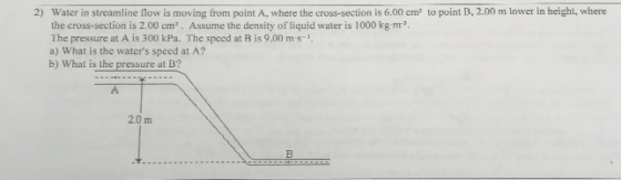 2) Water in streamline flow is moving from point A, where the cross-section is 6.00 cm2 to point B, 2.00 m lower in height, where the cross-section is 2.00 cm. Assume the density of liquid water is 1000 kg-m The pressure at A is 300 kPa. The speed at B is 9.00 m -1 a) What is the waters speed at A? b) What is the pressure at B? 2.0 m tn
