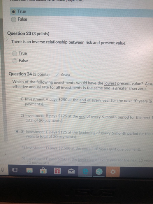 e True False Question 23 (3 points) There is an inverse relationship between risk and present value. True False Question 24 (3 points) Saved Which of the following investments would have the lowest present value? Assu effective annual rate for all investments is the same and is greater than zero. 1) Investment A pays $250 at the end of every year for the next 10 years (a 2 Investment B pays $125 at the end of every 6-month period for the next 1 a 3) Investment C pays $125 at the beginning of every 6 month period for the r payments). total of 20 payments) years fa total of 20 paymentsi. 41 Investment D pays $2.500 at the end of 10 years fust one payment tE pays $250 at the beginning of every yea