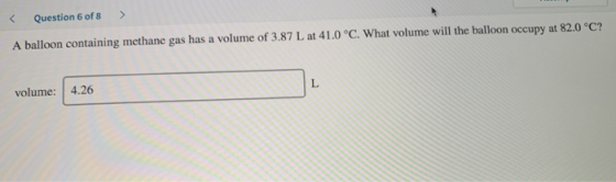 < Question 6 of 8 > A balloon containing methane gas has a volume of 3.87 L at 41.0 °C. What volume will the balloon occupy a