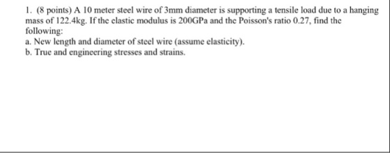 1. (8 points) A 10 meter steel wire of 3mm diameter is supporting a tensile load due to a hanging mass of 122.4kg. If the clastic modulus is 200GPa and the Poissons ratio 0.27, find the following: a. New length and diameter of steel wire (assume elasticity). b. True and engineering stresses and strains.