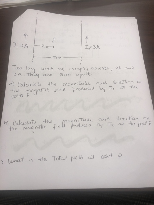 Two lonawires are carrying currents , 2A aus 3A. Thn1 ano Scm apar t curent a) Calculate, the magnitude, and drection 어 ine magnehe field produce d coint p by T, Calcutats 4he magn tus magnetic fie prod db b) aanitude aud direction o t tue poust P ) what is tu total field a point P
