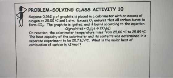 PROBLEM-SOLVING CLASS ACTIVITY 10 Suppose 0.562 g of graphite is placed in a calorimeter with an excess of oxygen at 25.00 °C