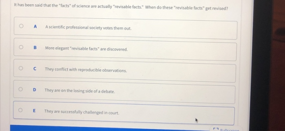 it has been said that the facts of science are actually revisable facts. When do these revisable facts get revised? O A A scientific professional society votes them out. OB More elegant revisable facts are discovered O CThey conflict with reproducible observations O D They are on the losing side of a debate. E They are successfully challenged in court.