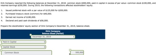 Dirk Company reported the following balances at December 31, 2018: common stock $500,000, paid-in capital in excess of par value-common stock $100,000, and retained earnings $250,000. During 2019, the following transactions affected stockholders equity 1. Issued preferred stock with a par value of $125,000 for $200,000. 2. Purchased treasury stock (common) for $40,000. 3. Earned net income of $180,000, 4. Declared and paid cash dividends of $56,000. Prepare the stockholders equity section of Dirk Companys December 31, 2019, balance sheet. Dirk Company Balance Sheet (Partial) December 31, 2019 Paid-in Capital Capital Stock Common Stock 500,000