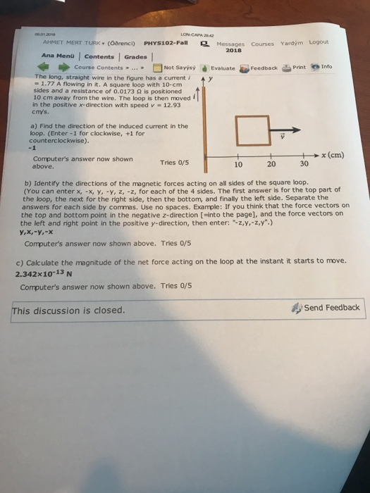 LON-CAPA 242 AHMET MERT TURK (Odrenci) PHYS102-Fall Messages Courses Yardým Logout 2018 Ana Menü | contents | Grades ■Not Savisýè Evaluate-Feedback 当print.nfo Course Contents » » The long, straight wire in the figure has a curenty -1.77 A flowing in it. A square loop with 10-cm sides and a resistance of 0.0173 2 is positioned 10 cm away from the wire. The loop is then moved f in the positive x-direction with speed v 12.93 cm/s a) Find the direction of the induced current in the loop. (Enter -1 for clockwise, +1 for counterclockwise). -1 1ox(em) Computers answer now shown above. Tries 0/5 10 20 30 b) Identify the directions of the magnetic forces acting on all sides of the square loop. (You can enter x,-X y,-y, z, -z, for each of the 4 sides. The first answer is for the top part of the loop, the next for the right side, then the bottom, and finally the left slde. Separate the answers for each side by commas. Use no spaces. Example: If you think that the force vectors on the top and bottom point in the negative z-direction [-into the page], and the force vectors on the left and right point in the positive y-direction, then enter: -z,y,-z,y.) Computers answer now shown above. Tries 0/s c) Calculate the magnitude of the net force acting on the loop at the instant it starts to move. Computers answer now shown above. Tries 0/5 2.342x10-13 N This discussion is closed Send Feedback
