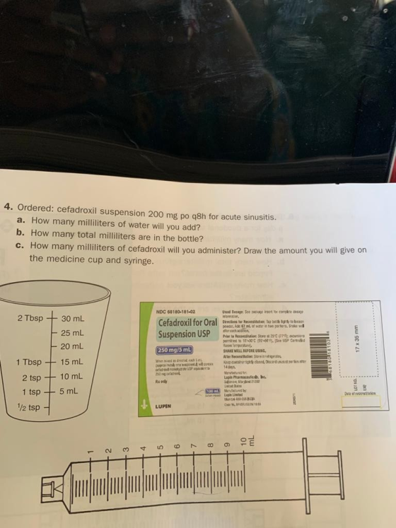 4. Ordered: cefadroxil suspension 200 mg po q8h for acute sinusitis. a. How many milliliters of water will you add? b. How ma