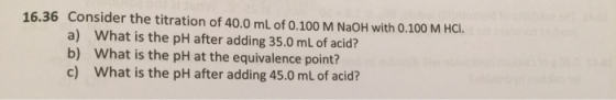 16.36 Consider the titration of 40.0 mL of 0.100 M NaOH with 0.100 M HCI. a) b) c) What is the pH after adding 35.0 mL of acid? What is the pH at the equivalence point? What is the pH after adding 45.0 mL of acid?