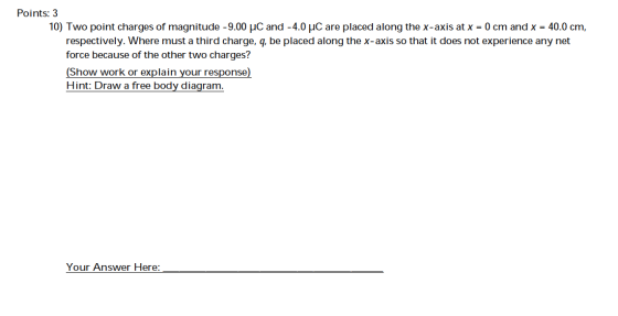 Points: 3 10) Two point charges of magnitude -9.00 uC and -4.0 uC are placed along the x-axis at x = 0 cm and x = 40.0 cm, re