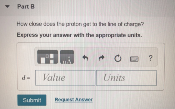 ▼ Part B How close does the proton get to the line of charge? Express your answer with the appropriate units. d-11 Value Units Submit Request Answer