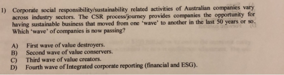 1) Corporate social responsibility/sustainability related activities of Australian companies vary across industry sectors. The CSR process/journey provides companies the opportunity for having sustainable business that moved from one wave to another in the last 50 years or so. Which wave of companies is now passing? A) B) C) D) First wave of value destroyers. Second wave of value conservers. Third wave of value creators. Fourth wave of Integrated corporate reporting (financial and ESG).