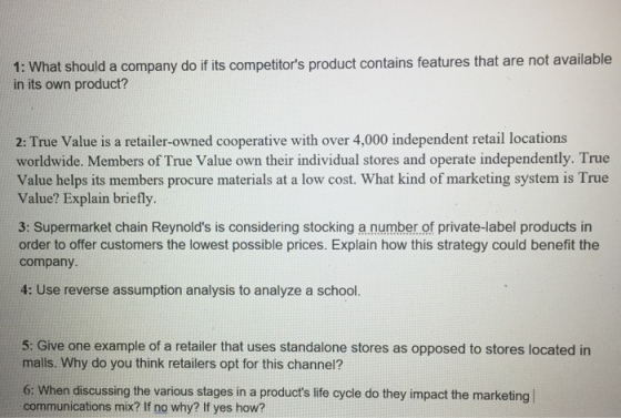 1: What should a company do if its competitors product contains features that are not available in its own product? 2: True Value is a retailer-owned cooperative with over 4,000 independent retail locations worldwide. Members of True Value own their individual stores and operate independently. True Value helps its members procure materials at a low cost. What kind of marketing system is True Value? Explain briefly 3: Supermarket chain Reynolds is considering stocking a number of private-label products in order to offer customers the lowest possible prices. Explain how this strategy could benefit the company 4: Use reverse assumption analysis to analyze a school. 5: Give one example of a retailer that uses standalone stores as opposed to stores located in malls. Why do you think retailers opt for this channel? 6: When discussing the various stages in a products life cycle do they impact the marketing communications mix? If no why? If yes how?