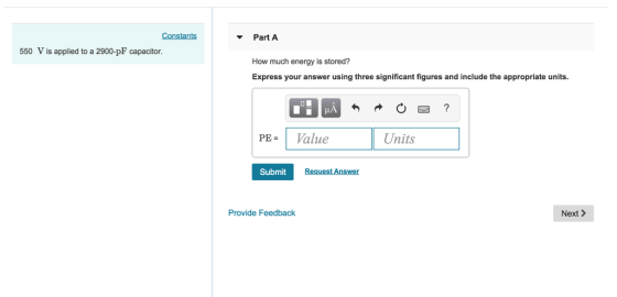 Constants Part A 550 V is applied to a 2900-pF capacitor. How much energy is stored? Express your answer using three significant figures and include the a ppropriate units. PEValue Units Submit est Answer Provide Feedback Next>