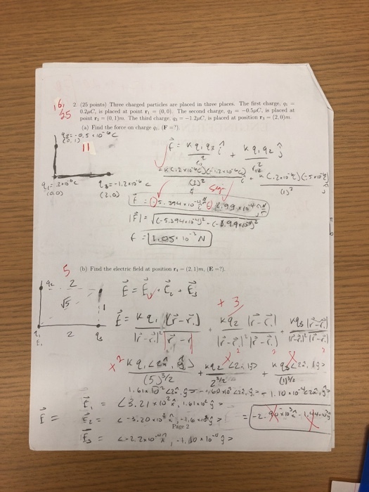 b, 2 (25 points) Three charged particles are placed in three places. The first charge, 0.2uC, is placed at point F-(0,0). The second charge, 9-0.5C, is placed at point r,-(0.1)m. The third charge, g--1.2pC, is placed at position r,-(2.0) (a) Find the force on charge g. (F 1.20 (2)2 ro. o) (b) Find the ekeetrie field at position r-(2,1)m, (E-) E, k2.LC, , 4S (532 ktu.と2x 1p nga2. I3- Page 2