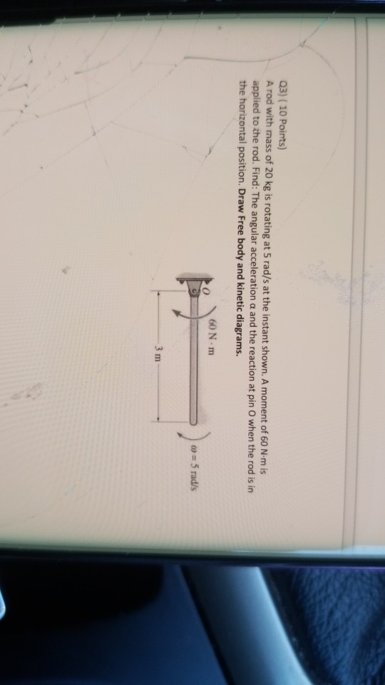 Q3) (10 Points) A rod with mass of 20 kg is rotating at 5 rad/s at the instant shown. A moment of 60 N·m is applied to the ro