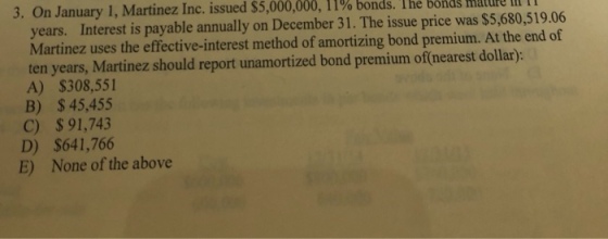 3. On January l, Martinez Inc. issued S 5,000,000, l 1% bonds. The bonds mature in n years. Interest is payable annually on December 31. The issue price was $5,680,519.06 Martinez uses the effective-interest method of amortizing bond premium. At the end of ten years, Martinez should report unamortized bond premium of(nearest dollar): A) $308,551 B) $45,455 C) $ 91,743 D) $641,766 E) None of the above