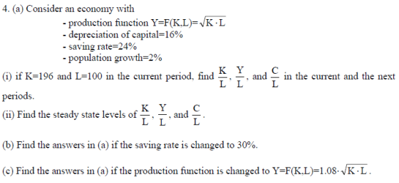 4. (a) Consider an economy with production function Y-F(K.L)-VK -depreciation of capital=16% -saving rate-24% L population growth-2% (i) if K-196 and L-100 in the cuIrent period. find ^ + and periods. 11) Find the steady state levels of-.-.and-. in the current and the next (b) Find the answers in (a) if the saving rate is changed to 30%. (c) Find the answers in (a) if the production function is changed to Y-F(K.L)-1.08-VKL