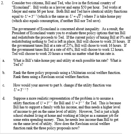 2. Consider two citizens, Bill and Ted, who live in the fictional country of Econoland. Bill works as a lawyer and eams $50 per hour. Ted works at Meijer and earns $6 per hour. Both Bill and Ted have identical utility functions equal tou=y(which is the same as U=JT)where yìs take-home pay (which also equals consumption, if neither Bill nor Ted save). The govemment of Econoland is concemed about i President of Econoland wants you to evaluate three policy options that tax Bill and redistribute the proceeds to Ted. Ifthe current policy of taxing Bill at 0% and redistributing nothing to Ted is left in place, Bill will choose to work 20 hours. If the government taxes Bill at a rate of 25%, Bill will chose to work 16 hours. If the government taxes Bill at a rate of 40%, Bill will choose to work 12 hours. Ted will choose to work 20 hours a week no matter what the tax rate is. As a result, the What is Bills take-home pay and utility at each possible tax rate? What is Teds? a. b. Rank the three policy proposals using a Utilitarian social welfare function. Rank them using a Rawlsian social welfare function. c. How would your answer to part b. change if the utility fumction was d. Suppose a more realistic representation of the problem is to assume a utility function of 7 3 for Bill and -Y12 for Ted. This is because Bill has to support a family with his income, and thus needs a higher level of income to get on the same level of utility. However, Ted is just a high school student living at home and working at Meijer as a summer job for ome extra on the same level of utility. How does the Rawlsian social welfare function rank the three policy proposals now? money. Thus, he needs less income than Bili to get
