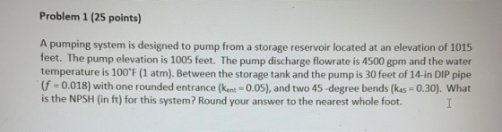 Problem 1 (25 points) A pumping system is designed to pump from a storage reservoir located at an elevation of 1015 feet. The