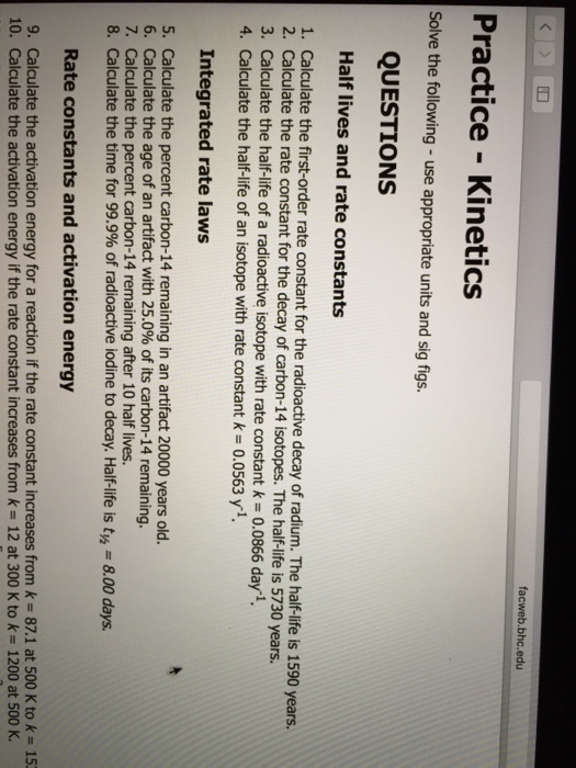 facweb.bhc.edu Practice Kinetics Solve the following use appropriate units and sig figs. QUESTIONS Half lives and rate constants 1. Calculate the first-order rate constant for the radioactive decay of radium. The 1590 years. 2. Calculate the rate constant for the decay of ca The halflife is 5730 years. 3. Calculate the half-life of a radioactive isotope with rate constant k 0.0866 day 1 4. Calculate the half life of an isotope with rate constant k 0.0563 yi. Integrated rate laws 5. Calculate the percent carbon-14 remaining in an artifact 20000 years old. 6. Calculate the age of an artifact with 25.0% of its carbon-14 remaining. 7. Calculate the percent carbon-14 remaining after 10 half lives. 8. Calculate the time for 99.9% of radioactive iodine to decay. Half-life is tw, 8.00 days. Rate constants and activation energy 9. Calculate the activation energy for a reaction if the rate constant increases from 87.1 at 500 K to 15 io. Calculate the activation energy if the rate constant increases from k 12 at 300 K to k 1200 at 500 K.