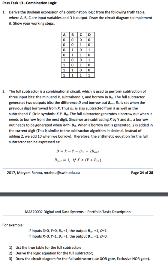 Pass Task 13 -Combination Logic Derive the Boolean expression of a combination logic from the following truth table, where A, B, C are input variables and D is output. Draw the circuit diagram to implement it. Show your working steps. 1. A B C D 0 10 1 0 1 1 0 1 0 0 1 1 1 0 0 2. The full subtractor is a combinational circuit, which is used to perform subtraction of three input bits: the minuend X, subtrahend Y, and borrow in Bin. The full subtractor generates two outputs bits: the difference D and borrow out Bout. Bin is set when the previous digit borrowed from X. Thus Bin is also subtracted from X as well as the subtrahend Y. Or in symbols: X-Y- Bin. The full subtractor generates a borrow out when it needs to borrow from the next digit. Since we are subtracting X by Y and Bin, a borrow out needs to be generated when X<Y+ Bin. When a borrow out is generated, 2 is added in the current digit (This is similar to the subtraction algorithm in decimal. Instead of adding 2, we add 10 when we borrow). Therefore, the arithmetic equation for the full subtractor can be expressed as D=X-Y-Bin + 2Bout Bout = I, if X < (Y + Bin) 2017, Maryam Rahou, mrahou@swin.edu.au Page 24 of 28 MAE20002 Digital and Data Systems Portfolio Tasks Description For example If inputs X-0, Y-0, Bin-1, the output Bout -1, D-1 If inputs X-O, Y=1, Bin-1, the output Bout-1, D=0 1) 2) 3) List the true table for the full subtractor; Derive the logic equation for the full subtractor; Draw the circuit diagram for the full subtractor (use XOR gate, Exclusive NOR gate)