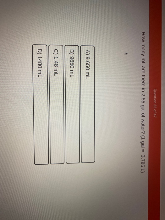 Question 33 of 47 How many mL are there in 2.55 gal of water? (1 gal = 3.785 L) A) 9.650 mL B) 9650 mL C) 1.48 mL D) 1480 mL
