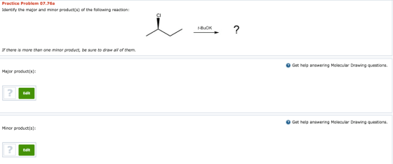 Practice Problem 07.76a Identify the major and minor product(s) of the following reaction Cl t-BuOK If there is more than one minor product, be sure to draw all of them. Get help answering Molecular Drawing questions Major product(s) 2 Edit Get help answering Molecular Drawing questions. Minor product(s): Edit