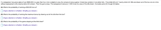 If a salesperson has gross sales of over S600,000 in a year, then he or she is eligible to play the companys bonus game: A black box contains 2 one-dollar bills, 1 five-dollar bill and 1 twenty-dollar bill. Bills are drawn out of the box one at a time without replacement until a twenty-dollar bill is drawn. Then the game stops. The salespersons bonus is 1,000 times the value of the bills drawn. Complete parts (A) through (C) below (A) What is thepobability of winning a S25,000 bonus? (Type a decimal or a fraction. Simplify your answer.) (B) What is the probability of winning the maximum bonus by drawing out all the bills from the box? CType a decimal or a fraction. Simplifty your answer) (C) What is the probability of the game stopping at the third draw? CType a decimal or a fraction. Simplify your answer.) CType a decimal or a fraction. Simplity your