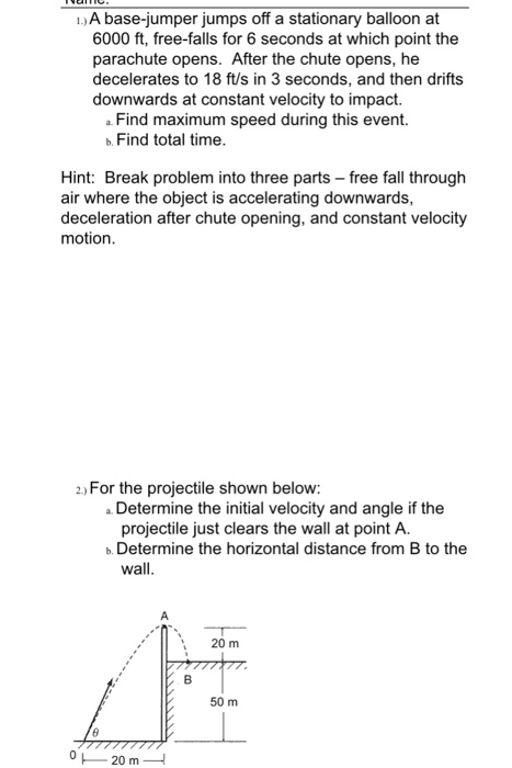 1)A base-jumper jumps off a stationary balloon at 6000 ft, free-falls for 6 seconds at which point the parachute opens. After the chute opens, he decelerates to 18 ft/s in 3 seconds, and then drifts downwards at constant velocity to impact. Find maximum speed during this event. Hint: Break problem into three parts -free fall through deceleration after chute opening, and constant velocity b. Find total time. air where the object is accelerating downwards, motion. 2 For the projectile shown below: aDetermine the initial velocity and angle if the projectile just clears the wall at point A. b. Determine the horizontal distance from B to the wall. 20 m 50 m