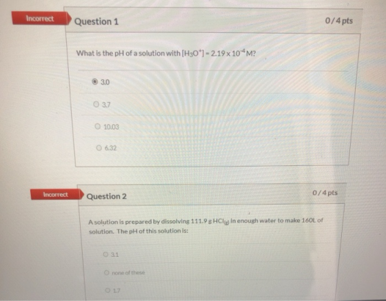 Incorrect Question 1 0/4 pts What is the pH of a solution with [H30+1 = 2.19 x 10^M? 3.0 3.7 10.03 6.32 Incorrect Question 2
