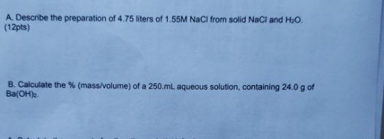 A. Describe the preparation of 4.75 liters of 1.55M NaCl from solid NaCl and H2O. (12pts) B. Calculate the % (mass/volume) of
