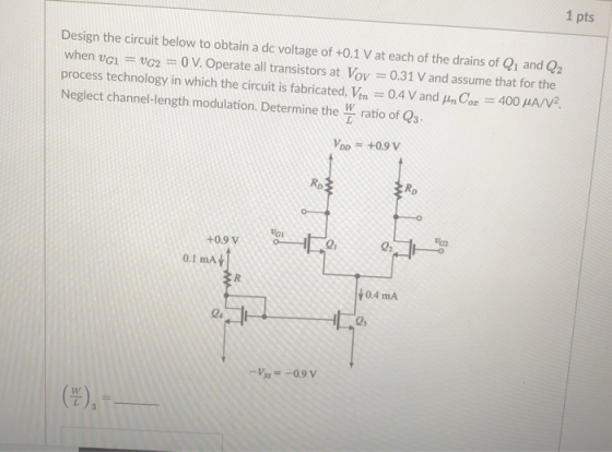 1 pts Design the circuit below to obtain a de voltage of +0.1 V at each of the drains of Q1 and Q2 when vci vG2 0 V. Operate all transistors at Vov 0.31 V and assume that for the process technology in which the circuit is fabricated, Vin-04 V and Cor-400 μA/V2. Neglect channel-length modulation. Determine the W ratio of Qs Voo = +0.9 V RD Ro +0.9 V 2 0.1 mA 0.4 mA -5,--0.9 V