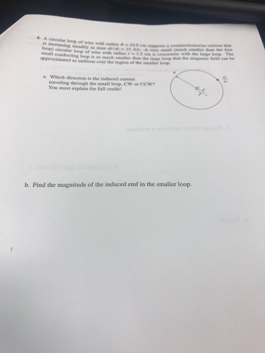 4. A circular loop of wire with radius R330m supports a countercloskwse is increasing steadily in ime I5 Als A Sery small uch smaller time di d15 A/s A very small (much smaller than the irst loop) circular loop of wire with radius-1.2 em is concentrie wih th approximats so much smaller than the large loop that the magnetie fheld can be approximated as uniform over the region of the smaller loop a. Which direction is the induced current traveling through the small loop, CW or CCW You must explain for full credit b. Find the magnitude of the induced emf in the smaller loop.