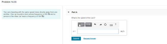 Problem 14.55 Two cars traveling with the same speed move directly away from one another. One car sounds a horn whose frequency is 205 Hz and a person in the other car hears a frequency of 194 Haz Part A What is the speed of the cars? Im/s Submit Request Answer