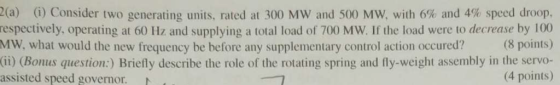 2(a) (i) Consider two generating units, rted at 300 MW and 500 MW, with 6% and 4% speed droop. respectively, operating at 60