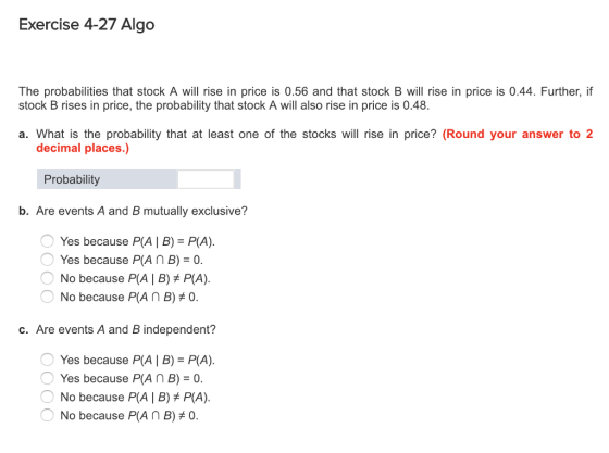 Exercise 4-27 Algo The probabilities that stock A will rise in price is 0.56 and that stock B will rise in price is 0.44. Further, if stock B rises in price, the probability that stock A will also rise in price is 0.48. a. What is the probability that at least one of the stocks will rise in price? (Round your answer to 2 decimal places.) Probability b. Are events A and B mutually exclusive? Yes because PA | B) P(A) Yes because P(A n B) 0. No because P(A | B) P(A). No because P(A n B)0. c. Are events A and B independent? Yes because PA | B) P(A) Yes because PAn B)0 No because P(A B) P(A). O No because P(A n B) #0.