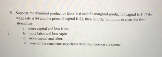 5. Suppose the marginal product of labor is 6 and the marginal product of capital is 3. If the wage rate is $4 and the price