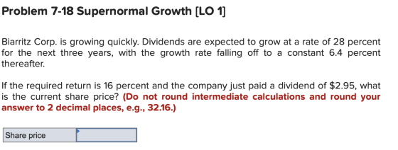 Problem 7-18 Supernormal Growth [LO 1] Biarritz Corp. is growing quickly. Dividends are expected to grow at a rate of 28 perc