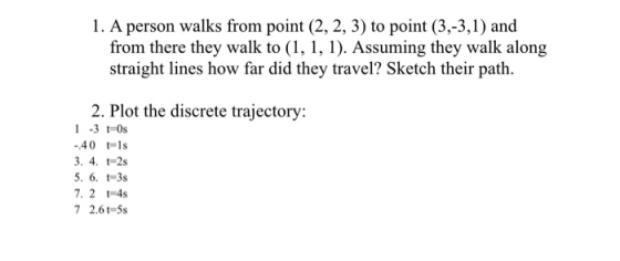 1. A person walks from point (2, 2, 3) to point (3,-3,1) and from there they walk to (1, 1, 1). Assuming they walk along straight lines how far did they travel? Sketch their path. 2. Plot the discrete trajectory: 1 -3 t 0s 40 t-1s 3. 4. t-2s 7. 2 4s 7 2.6t-5s
