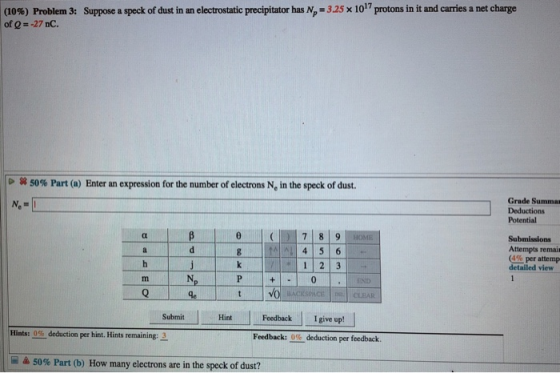 Suppose a speck of dust in an electrostatic precipitator has N 325 x 1017 protons in it and carries a net charge (10%) Problem 3: of 0--27 nC. 50% Part (a) Enter an expression for the number of electrons Ne in the speck of dust. Grade Summa Deductions Potential 4 5 6 1 2 3 Submissions Attempts remair (4% per attemp detailed view END HintFeedback I give up! Feedback: 0% deduction per feedback. Submit Hints: 0% deduction per hint. Hints remaining: 3 50% Part (b) How many electrons are in the speck of dust?