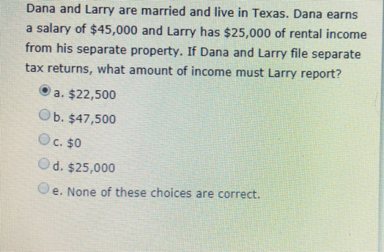 Dana and Larry are married and live in Texas. Dana earns a salary of $45,000 and Larry has $25,000 of rental income from his separate property. If Dana and Larry file separate tax returns, what amount of income must Larry report? a. $22,500 O b. $47,500 (-) d. $25,000 e. None of these choices are correct.