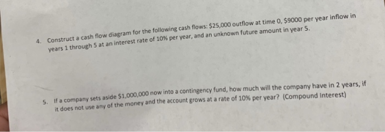 Construct a cash flow diagram for the following cash flows: $25,000 outflow at time 0, $9000 per year inflow in years 1 through 5 at an interest rate of 10% per year, and an unknown future amount in year 5. 4. If a company sets aside $1,000,000 now into a contingency fund, how much will the company have in 2 years, if it does not use any of the money and the account grows at a rate of 10% per year? (Compound interest) 5.