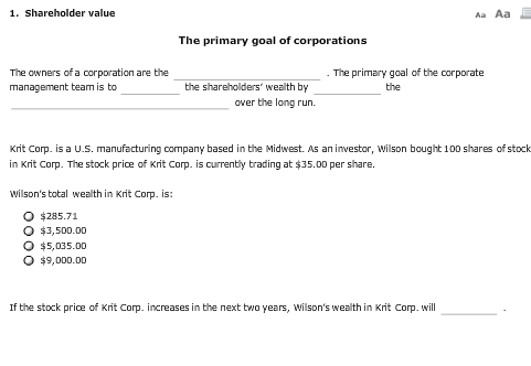 1. Shareholder value Aa Aa The primary goal of corporations The owners of a corporation are the management team is to The primary goal of the corporate the shareholders wealth by the over the long run. Krit Corp. is a U.S. manufacturing company based in the Midwest. As an investor, wilson bought 100 shares of stock in Krit Corp. The stock price of Krit Corp. is currently trading at $35.00 per share. wilsons tatal wealth in Krit Corp. is: $285.71 o $3,500.00 $5,035.00 o $9,000.00 If the stock price of Krit Corp. increases in the next two years, wilsons wealth in Krit Corp. will