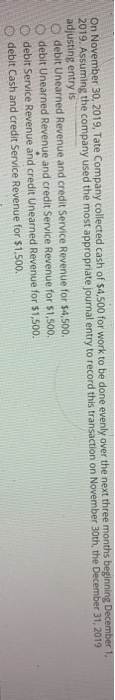 On November 30, 2019, Tate Company collected cash of $4,500 for work to be done evenly over the next three months beginning D