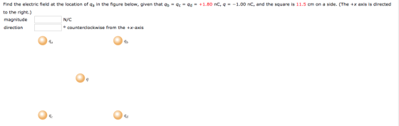 Find the electric field at the location of qa in the figure below, given that to the right.) magnitude direction b-q -qd·+1 80 nC q 100 nC and the square is 1. cm on a side. The .xaxis sdì ected N/C e counterclockwise from the +x-axis 9 1e la