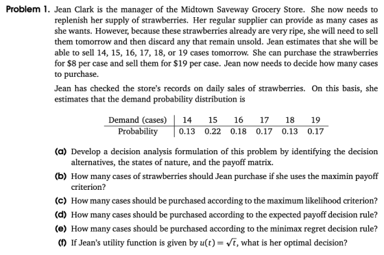 Problem 1. Jean Clark is the manager of the Midtown Saveway Grocery Store. She now needs to replenish her supply of strawberries. Her regular supplier can provide as many cases as she wants. However, because these strawberries already are very ripe, she will need to sell them tomorrow and then discard any that remain unsold. Jean estimates that she will be able to sell 14, 15, 16, 17, 18, or 19 cases tomorrow. She can purchase the strawberries for $8 per case and sell them for $19 per case. Jean now needs to decide how many cases to purchase. Jean has checked the stores records on daily sales of strawberries. On this basis, she estimates that the demand probability distribution is Demand (cases)14 15 16 17 18 19 Probability0.13 0.22 0.18 0.17 0.13 0.17 (a) Develop a decision analysis formulation of this problem by identifying the decision alternatives, the states of nature, and the payoff matrix. (b) How many cases of strawberries should Jean purchase if she uses the maximin payoff criterion? ) How many cases should be purchased according to the maximum likelihood criterion? d) How many cases should be purchased according to the expected payoff decision rule? (e) How many cases should be purchased according to the minimax regret decision rule? (D If Jeans utility function is given by u(t)-Vt, what is her optimal decision?