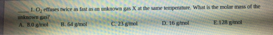 - 1. O, effuses twice as fast as an unknown gas X at the same temperature. What is the molar mass of the unknown gas? A. 8.0