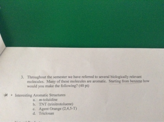 3. Throughout the semester we have referred to several biologically relevant molecules. Many of these molecules are aromatic. Starting from benzene how would you make the following? (40 pt) yic Interesting Aromatic Structures a, m-toluidine b. TNT (trinitrotoluene) c. Agent Orange (2,4, d, Triclosan